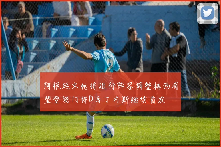 阿根廷末轮将进行阵容调整梅西有望登场门将D马丁内斯继续首发