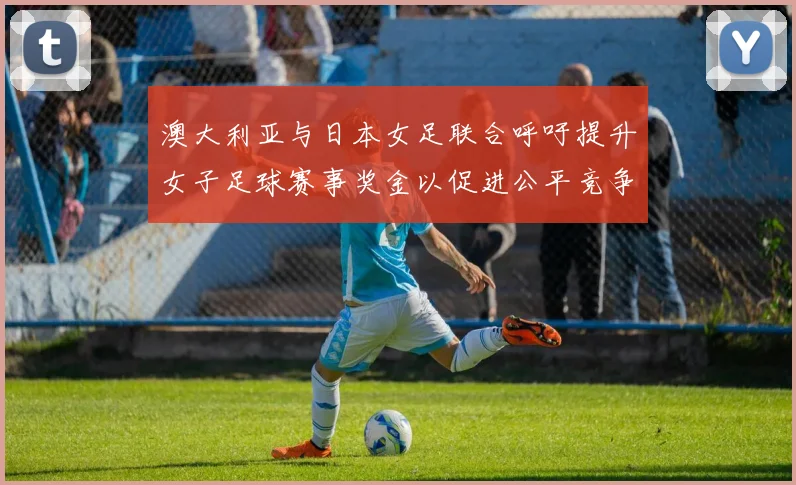澳大利亚与日本女足联合呼吁提升女子足球赛事奖金以促进公平竞争
