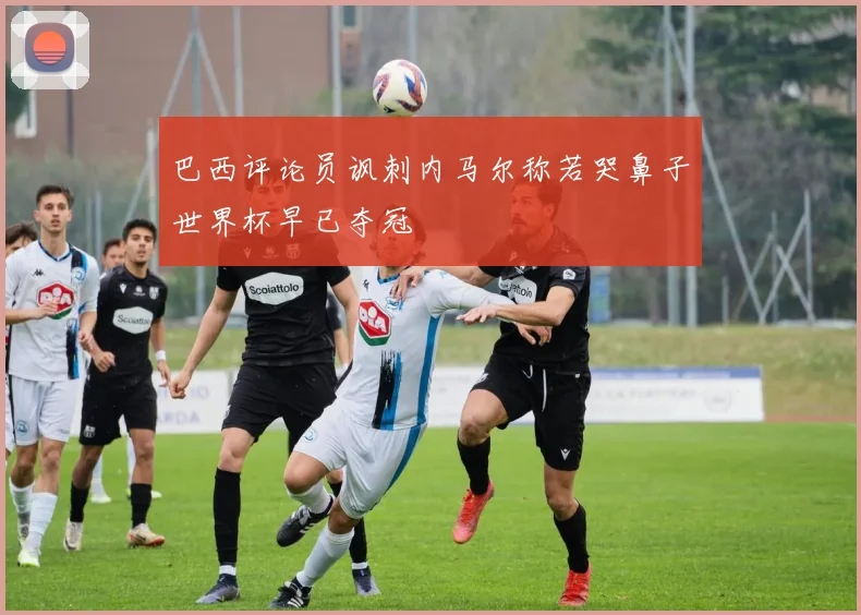 巴西评论员讽刺内马尔称若哭鼻子世界杯早已夺冠