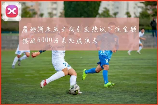 詹姆斯未来去向引发热议下注金额接近6000万美元成焦点
