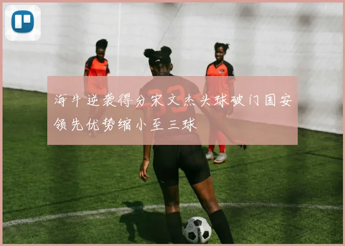 海牛逆袭得分宋文杰头球破门国安领先优势缩小至三球