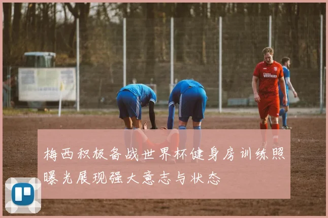 梅西积极备战世界杯健身房训练照曝光展现强大意志与状态