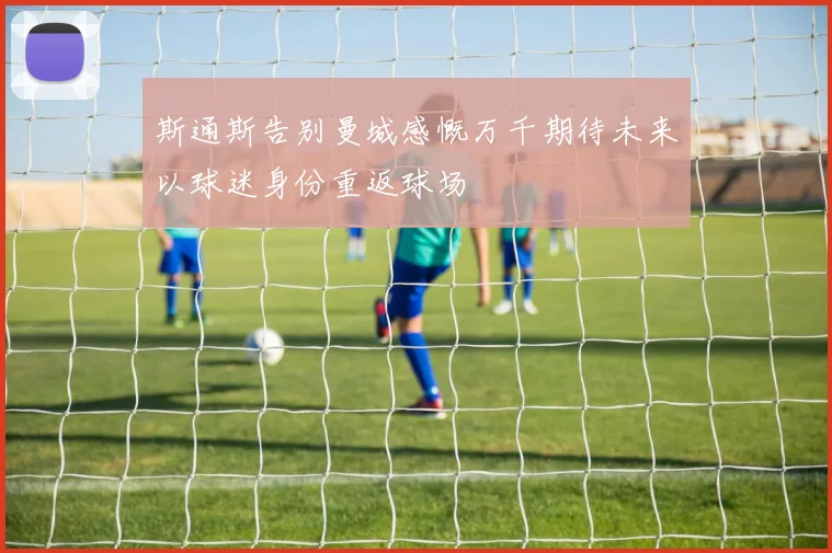 斯通斯告别曼城感慨万千期待未来以球迷身份重返球场