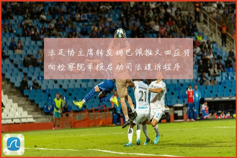 法足协主席转发姆巴佩推文回应将向检察院举报启动司法追诉程序