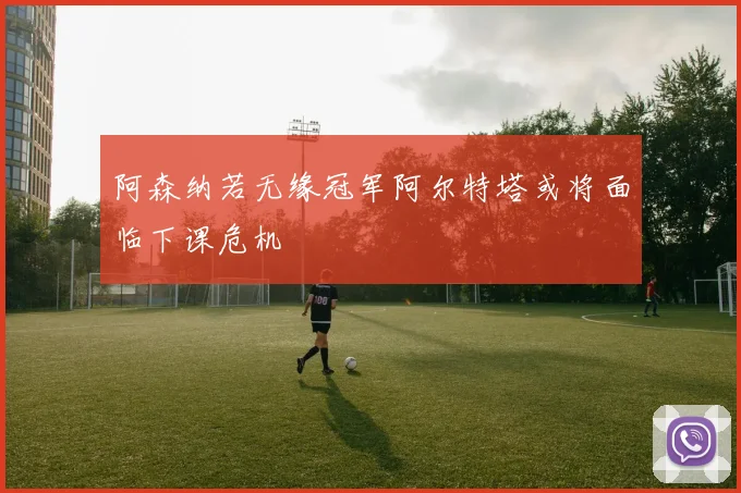 阿森纳若无缘冠军阿尔特塔或将面临下课危机