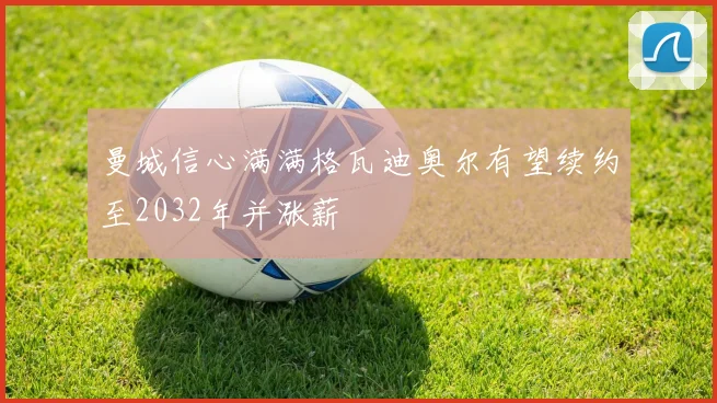 曼城信心满满格瓦迪奥尔有望续约至2032年并涨薪