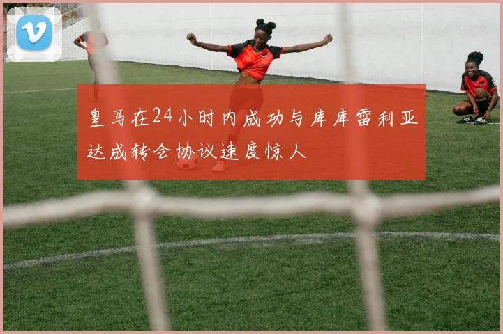 皇马在24小时内成功与库库雷利亚达成转会协议速度惊人