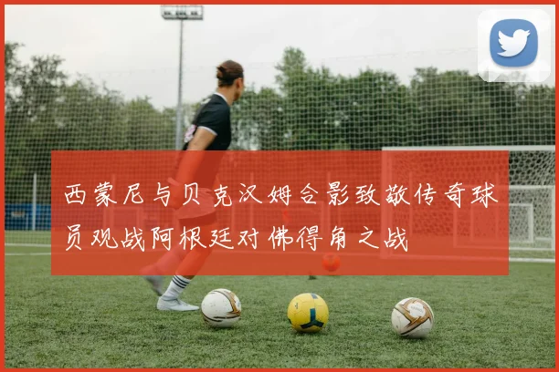 西蒙尼与贝克汉姆合影致敬传奇球员观战阿根廷对佛得角之战