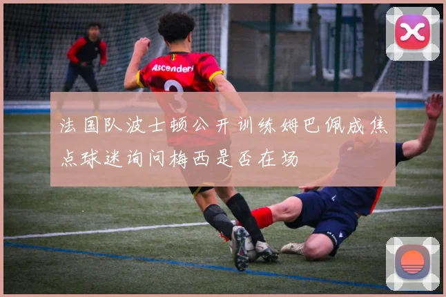 法国队波士顿公开训练姆巴佩成焦点球迷询问梅西是否在场