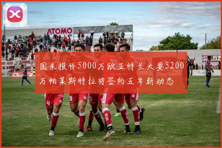 国米报价5000万欧亚特兰大要5200万帕莱斯特拉将签约五年新动态