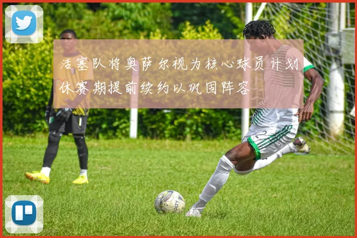 活塞队将奥萨尔视为核心球员计划休赛期提前续约以巩固阵容