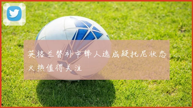 英格兰替补中锋人选成疑托尼状态火热值得关注