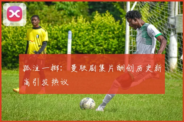 孤注一掷：曼联剧集片酬创历史新高引发热议