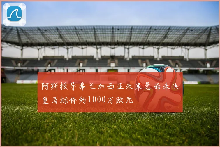 阿斯报导弗兰加西亚未来悬而未决皇马标价约1000万欧元