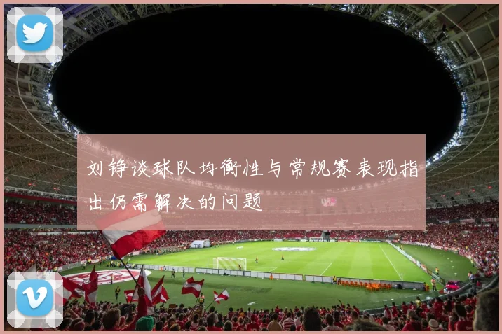 刘铮谈球队均衡性与常规赛表现指出仍需解决的问题