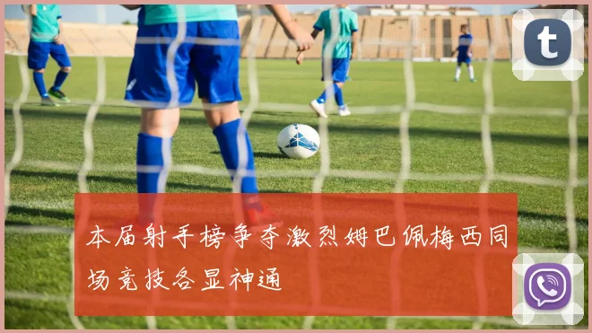 本届射手榜争夺激烈姆巴佩梅西同场竞技各显神通