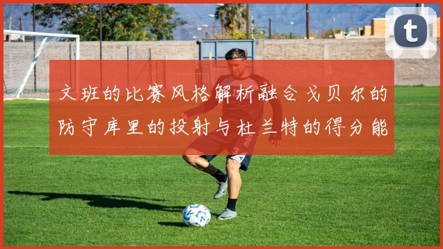 文班的比赛风格解析融合戈贝尔的防守库里的投射与杜兰特的得分能力