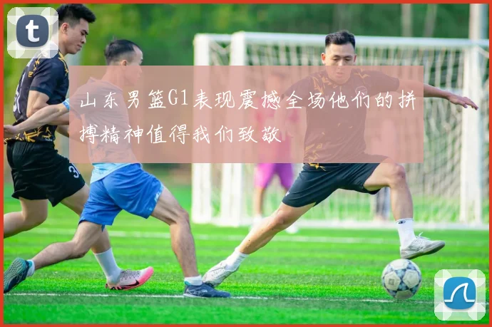 山东男篮G1表现震撼全场他们的拼搏精神值得我们致敬